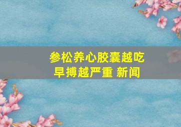 参松养心胶囊越吃早搏越严重 新闻